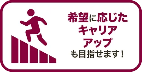 希望に応じたキャリアアップも目指せます！