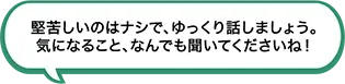 堅苦しいのはナシで、ゆっくり話しましょう。気になること、なんでも聞いてくださいね！