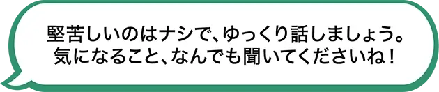 堅苦しいのはナシで、ゆっくり話しましょう。気になること、なんでも聞いてくださいね！