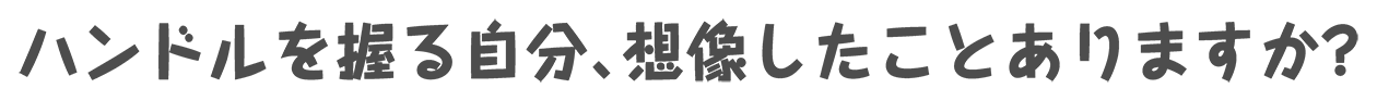 ハンドルを握る自分、想像したことありますか？