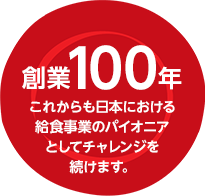 創業100年-これからも日本における 給食事業のパイオニア としてチャレンジを 続けます。